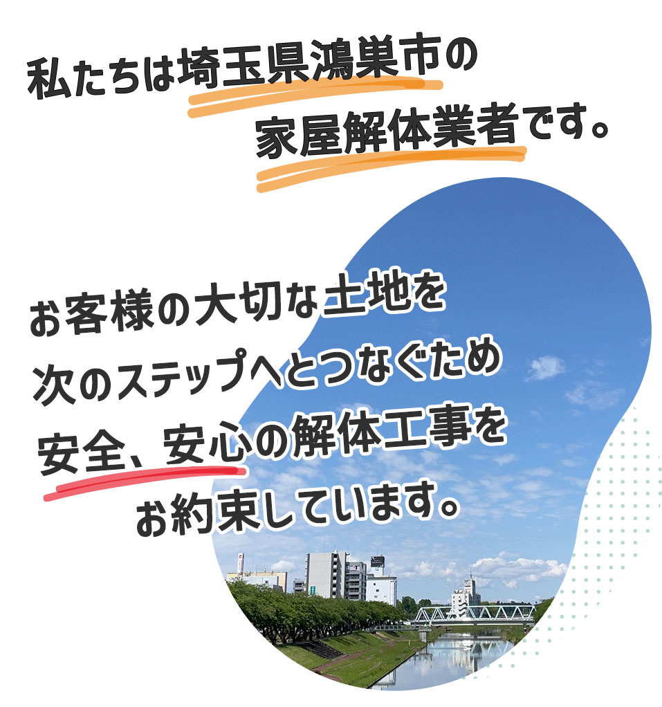 私たちは埼玉県鴻巣市の家屋解体業者です。お客様の大切にしてきた土地、建物を次の世代へ繋ぐため、安心、安全の解体工事を心がけています。